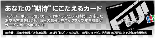 あなたの“期待”にこたえるカード:フジ・コーポレーションカードはキャッシュレス時代に対応したお支払方法をはじめ、毎日の暮らしをバックアップする機能やサービスがいっぱいです。(年会費:初年度無料/次年度以降1,312円(税込)/※ただし、年間ショッピング利用10万円以上で次年度会費無料)