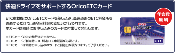 <快適ドライブをサポートするOricoETCカード>ETC車載機にOricoETCカードを差し込み、高速道路のETC料金所を通過するだけで、通今日料金の支払いが行われます。本カードは同時にお申し込みのカードに付帯して発行します。※ETCカードのみの発行はできません。※ETCカードご利用時には、別途ETC車載器が必要です。※ETCカードは同時お申し込みのカードと到着日が異なります。ご了承ください。