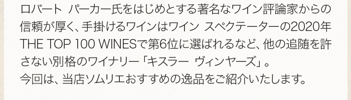 ロバート パーカー氏をはじめとする著名なワイン評論家からの信頼が厚く、手掛けるワインはワイン スペクテーターの2020年THE TOP 100 WINESで第6位に選ばれるなど、他の追随を許さない別格のワイナリー「キスラー ヴィンヤーズ」。今回は、当店ソムリエおすすめの逸品をご紹介いたします。 