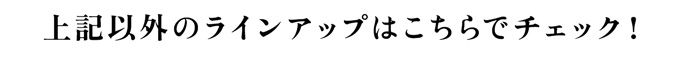 上記以外のラインアップはこちらでチェック！