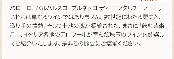 バローロ、バルバレスコ、ブルネッロ ディ モンタルチーノ……。これらは単なるワインではありません。数世紀にわたる歴史と、造り手の情熱、そして土地の魂が凝縮された、まさに「飲む芸術品」。イタリア各地のテロワールが育んだ珠玉のワインを厳選してご紹介いたします。是非この機会にご堪能ください。