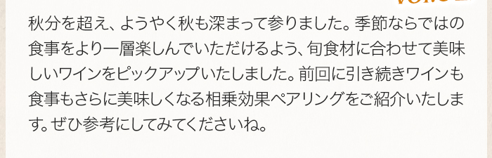 秋分を超え、ようやく秋も深まって参りました。季節ならではの食事をより一層楽しんでいただけるよう、旬食材に合わせて美味しいワインをピックアップいたしました。前回に引き続きワインも食事もさらに美味しくなる相乗効果ペアリングをご紹介いたします。ぜひ参考にしてみてくださいね。