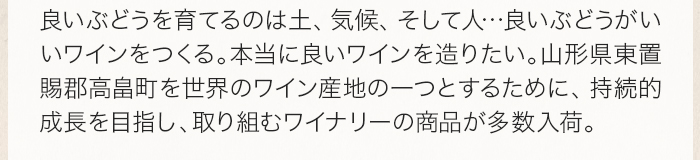 良いぶどうを育てるのは土、気候、そして人…良いぶどうがいいワインをつくる。本当に良いワインを造りたい。山形県東置賜郡高畠町を世界のワイン産地の一つとするために、持続的成長を目指し、取り組むワイナリーの商品が多数入荷。