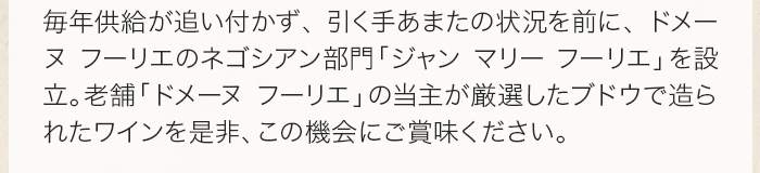 毎年供給が追い付かず、引く手あまたの状況を前に、ドメーヌ フーリエのネゴシアン部門「ジャン マリー フーリエ」を設立。老舗ドメーヌ「ドメーヌ フーリエ」の当主が厳選したブドウで造られたワインを是非、この機会にご賞味ください。