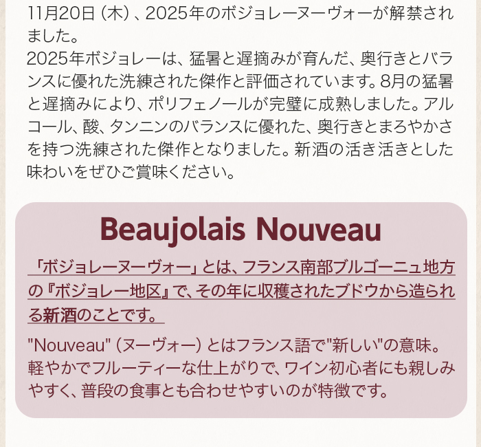 11月20日（木）、2025年のボジョレーヌーヴォーが解禁されました。 2025年ボジョレーは、猛暑と遅摘みが育んだ、奥行きとバランスに優れた洗練された傑作と評価されています。8月の猛暑と遅摘みにより、ポリフェノールが完璧に成熟しました。アルコール、酸、タンニンのバランスに優れた、奥行きとまろやかさを持つ洗練された傑作となりました。新酒の活き活きとした味わいをぜひご賞味ください。