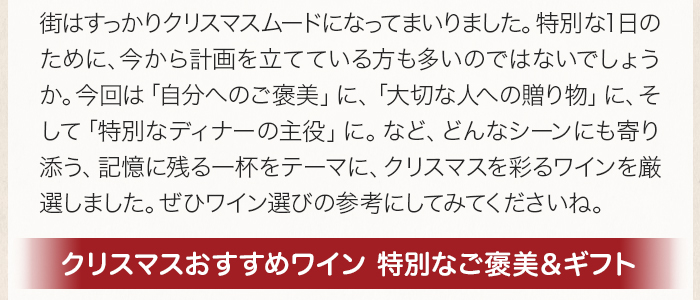 街はすっかりクリスマスムードになってまいりました。特別な1日のために、今から計画を立てている方も多いのではないでしょうか。今回は「自分へのご褒美」に、「大切な人への贈り物」に、そして「特別なディナーの主役」に。など、どんなシーンにも寄り添う、記憶に残る一杯をテーマに、クリスマスを彩るワインを厳選しました。ぜひワイン選びの参考にしてみてくださいね。