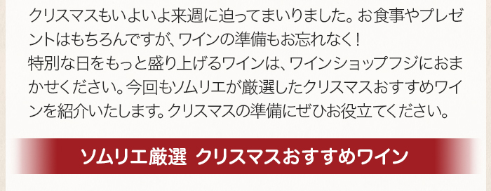 クリスマスもいよいよ来週に迫ってまいりました。お食事やプレゼントはもちろんですが、ワインの準備もお忘れなく！特別な日をもっと盛り上げるワインは、ワインショップフジにおまかせください。今回もソムリエが厳選したクリスマスおすすめワインを紹介いたします。クリスマスの準備にぜひお役立てください。