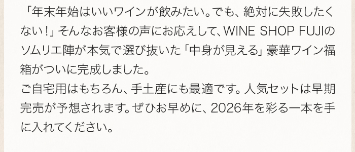 「年末年始はいいワインが飲みたい。でも、絶対に失敗したくない！」そんなお客様の声にお応えして、WINE SHOP FUJIのソムリエ陣が本気で選び抜いた「中身が見える」豪華ワイン福箱がついに完成しました。ご自宅用はもちろん、手土産にも最適です。人気セットは早期完売が予想されます。ぜひお早めに、2026年を彩る一本を手に入れてください。