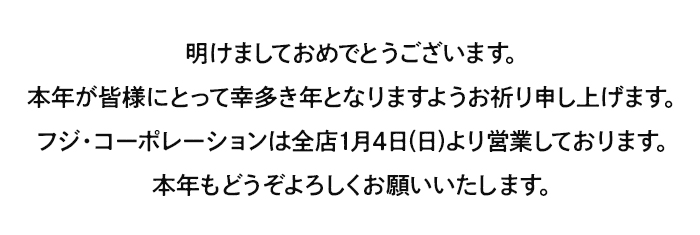 明けましておめでとうございます。本年が皆様にとって幸多き年となりますようお祈り申し上げます。フジ・コーポレーションは全店1月4日(日)より営業しております。本年もどうぞよろしくお願いいたします。