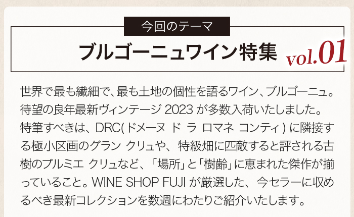 世界で最も繊細で、最も土地の個性を語るワイン、ブルゴーニュ。 待望の良年最新ヴィンテージ2023が多数入荷いたしました。特筆すべきは、DRC(ドメーヌ ド ラ ロマネ コンティ)に隣接する極小区画のグラン クリュや、特級畑に匹敵すると評される古樹のプルミエ クリュなど、「場所」と「樹齢」に恵まれた傑作が揃っていること。 WINE SHOP FUJIが厳選した、今セラーに収めるべき最新コレクションを数週にわたりご紹介いたします。