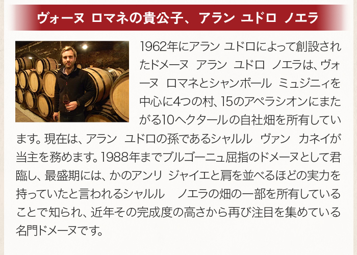 「ヴォーヌ ロマネの貴公子、アラン ユドロ ノエラ」1988年までブルゴーニュ屈指のドメーヌとして君臨し、最盛期には、かのアンリ ジャイエと肩を並べるほどの実力を持っていたと言われるシャルル ノエラの畑の一部を所有していることで知られ、近年その完成度の高さから再び注目を集めている名門ドメーヌです。