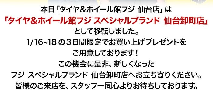 本日「タイヤ＆ホイール館フジ 仙台店」は 「タイヤ＆ホイール館フジ スペシャルブランド 仙台卸町店」として移転しました。1/16~18の3日間限定でお買い上げプレゼントをご用意しております！この機会に是非、新しくなった フジ スペシャルブランド 仙台卸町店へお立ち寄りください。皆様のご来店を、スタッフ一同心よりお待ちしております。