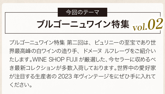 ブルゴーニュワイン特集 第二回は、ピュリニーの至宝であり世界最高峰の白ワインの造り手、ドメーヌ ルフレーヴをご紹介いたします。WINE SHOP FUJIが厳選した、今セラーに収めるべき最新コレクションが多数入荷しております。世界中の愛好家が注目する生産者の2023年ヴィンテージをにぜひ手に入れてください。