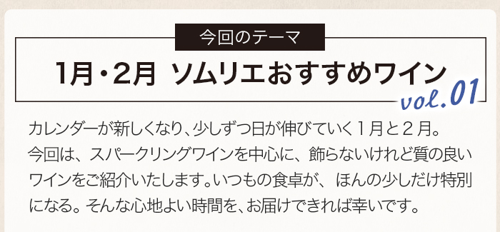 カレンダーが新しくなり、少しずつ日が伸びていく1月と2月。今回は、スパークリングワインを中心に、飾らないけれど質の良いワインをご紹介いたします。いつもの食卓が、ほんの少しだけ特別になる。 そんな心地よい時間を、お届けできれば幸いです。