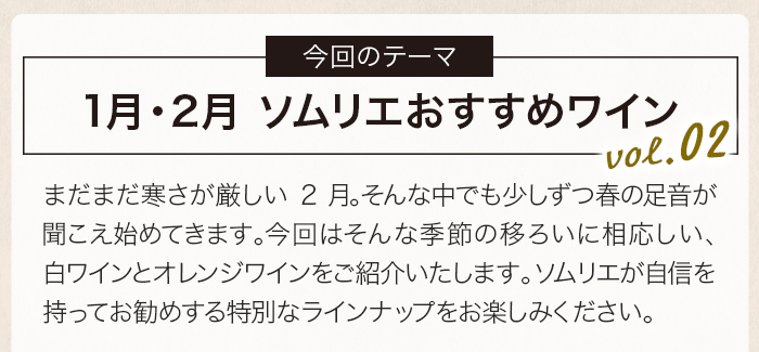 まだまだ寒さが厳しい2月。そんな中でも少しずつ春の足音が聞こえ始めてきます。今回はそんな季節の移ろいに相応しい、白ワイン・オレンジワインをご紹介いたします。ソムリエが自信を持ってお勧めする特別なラインナップをお楽しみください。