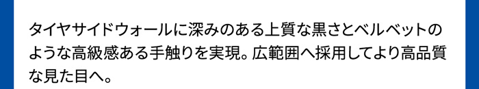 タイヤサイドウォールに深みのある上質な黒さとベルベットのような高級感ある手触りを実現。広範囲へ採用してより高品質な見た目へ。
