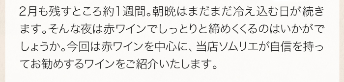 2 月も残すところ約 1 週間。朝晩はまだまだ冷え込む日が続きます。そんな夜は赤ワインでしっとりと締めくくるのはいかがでしょうか。今回は赤ワインを中心に、当店ソムリエが自信を持ってお勧めするワインをご紹介いたします。
