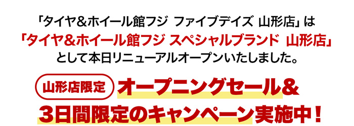 「タイヤ＆ホイール館フジ ファイブデイズ 山形店」は「タイヤ＆ホイール館フジ スペシャルブランド 山形店」として本日リニューアルオープンいたしました。 オープンを記念してオープニングセール＆期間限定のキャンペーンを実施いたします！