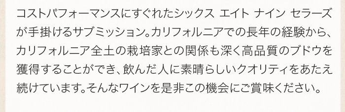 689セラーズはワインのコストパフォーマンスを最も重視しており、カリフォルニアでの長年の経験から、カリフォルニア全土の栽培家との関係も深く高品質のブドウを獲得することができます。そのため、飲んだ人はこのクオリティを特に素晴らしいブドウを産出して造られたワインだと感じるのです。そんなワインを是非この機会にご賞味ください。