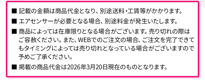 記載の金額は商品代金となり、別途送料・工賃等がかかります。エアセンサーが必要となる場合、別途料金が発生いたします。商品によっては在庫限りとなる場合がございます。売り切れの際はご容赦ください。また、WEBでのご注文の場合、ご注文を完了できてもタイミングによっては売り切れとなっている場合がございますので予めご了承ください。掲載の商品代金は2026年3月20日現在のものとなります。