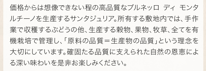 価格からは想像できない程の高品質なブルネッロ ディ モンタルチーノを生産するサンタジュリア。所有する敷地内では、手作業で収穫するぶどうの他、生産する穀物、果物、牧草、全てを有機栽培で管理し、「原料の品質＝生産物の品質」という理念を大切にしています。確固たる品質に支えられた自然の恩恵による深い味わいを是非お楽しみください。