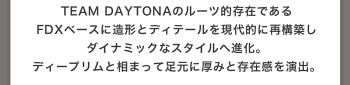 TEAM DAYTONAのルーツ的存在であるFDXベースに造形とディテールを現代的に再構築しダイナミックなスタイルへ進化。ディープリムと相まって足元に厚みと存在感を演出。