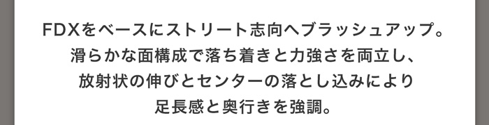 FDXをベースにストリート志向へブラッシュアップ。滑らかな面構成で落ち着きと力強さを両立し、放射状の伸びとセンターの落とし込みにより足長感と奥行きを強調。