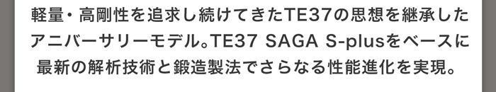 軽量・高剛性を追求し続けてきたTE37の思想を継承したアニバーサリーモデル。TE37 SAGA S-plusをベースに最新の解析技術と鍛造製法でさらなる性能進化を実現。