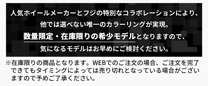 人気ホイールメーカーとフジの特別なコラボレーションにより、他では選べない唯一のカラーリングが実現。数量限定・在庫限りの希少モデルとなりますので、気になるモデルはお早めにご検討ください。