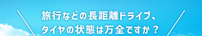 旅行などの長距離ドライブ、タイヤの状態は万全ですか？