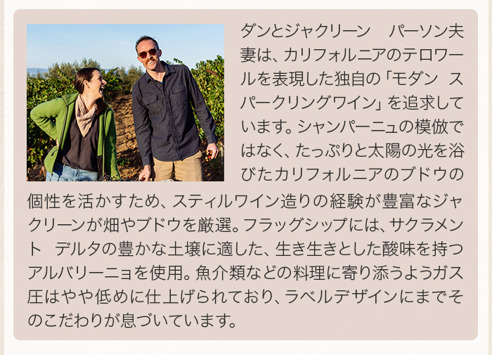 ダンとジャクリーン パーソン夫妻は、カリフォルニアのテロワールを表現した独自の「モダン スパークリングワイン」を追求しています。シャンパーニュの模倣ではなく、たっぷりと太陽の光を浴びたカリフォルニアのブドウの個性を活かすため、スティルワイン造りの経験が豊富なジャクリーンが畑やブドウを厳選。フラッグシップには、サクラメント デルタの豊かな土壌に適した、生き生きとした酸味を持つアルバリーニョを使用。魚介類などの料理に寄り添うようガス圧はやや低めに仕上げられており、ラベルデザインにまでそのこだわりが息づいています。