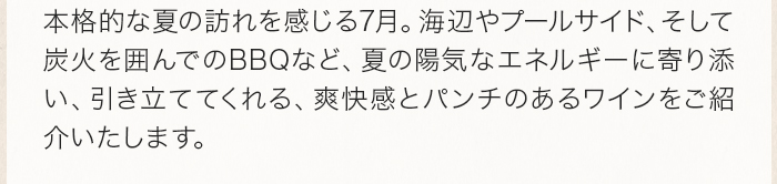 本格的な夏の訪れを感じる7月。海辺やプールサイド、そして炭火を囲んでのBBQなど、夏の陽気なエネルギーに寄り添い、引き立ててくれる、爽快感とパンチのあるワインをご紹介いたします。 