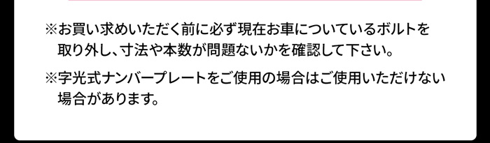 ※お買い求めいただく前に必ず現在お車についているボルトを    取り外し、寸法や本数が問題ないかを確認して下さい。※字光式ナンバープレートをご使用の場合はご使用いただけない    場合があります。