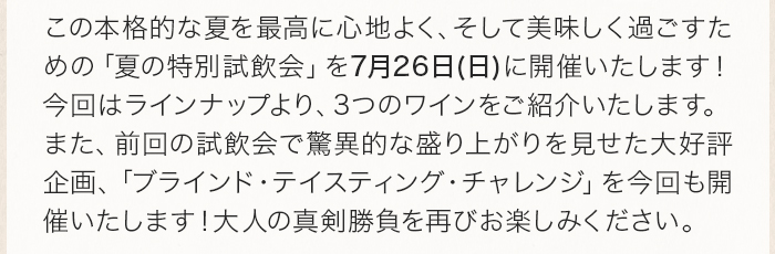 この本格的な夏を最高に心地よく、そして美味しく過ごすための「夏の特別試飲会」を7月26日(日)に開催いたします！今回はラインナップより、3つのワインをご紹介いたします。 また、前回の試飲会で驚異的な盛り上がりを見せた大好評企画、「ブラインド・テイスティング・チャレンジ」を今回も開催いたします！大人の真剣勝負を再びお楽しみください。