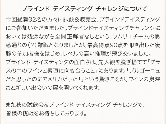 今回総勢32名の方々に試飲＆販売会、ブラインドテイスティングにご参加いただきました。ブラインドテイスティングチャレンジにおいては全問正解率0%という、ソムリエチームの思惑通りの（？）難戦となりましたが、最高得点90点を叩き出した凄腕の参加者様をはじめ、レベルの高い推理が飛び交いました。ブラインド・テイスティングの面白さは、先入観を脱ぎ捨てて「グラスの中のワインと素直に向き合うこと」にあります。「ブルゴーニュだと思ったのにアメリカだった！」という驚きこそが、ワインの奥深さと新しい出会いの扉を開いてくれます。また秋の試飲会＆ブラインド テイスティング チャレンジで、皆様の挑戦をお待ちしております。