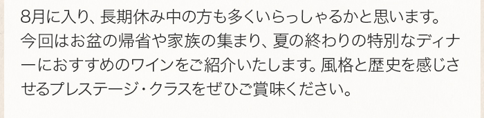 ８月に入り、長期休み中の方も多くいらっしゃるかと思います。今回はお盆の帰省や家族の集まり、夏の終わりの特別なディナーにおすすめのワインをご紹介いたします。風格と歴史を感じさせるプレステージ・クラスをぜひご賞味ください。