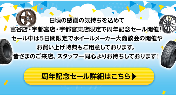 日頃の感謝の気持ちを込めて富谷店・宇都宮店・宇都宮東店限定で周年記念セール開催！セール中は５日間限定でホイールメーカー大商談会の開催やお買い上げ特典もご用意しております。皆さまのご来店、スタッフ一同心よりお待ちしております！ 周年記念セール詳細はこちら