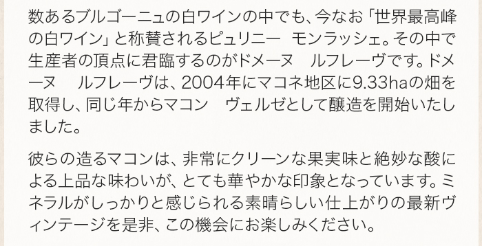 数あるブルゴーニュの白ワインの中でも、今なお「世界最高峰の白ワイン」と称賛されるピュリニー モンラッシェ。その中で生産者の頂点に君臨するのがドメーヌ ルフレーヴです。ドメーヌ ルフレーヴは、2004年にマコネ地区に9.33haの畑を取得し、同じ年からマコン ヴェルゼとして醸造を開始いたしました。 彼らの造るマコンは、非常にクリーンな果実味と絶妙な酸による上品な味わいが、とても華やかな印象となっています。ミネラルがしっかりと感じられる素晴らしい仕上がりの最新ヴィンテージを是非、この機会にお楽しみください。