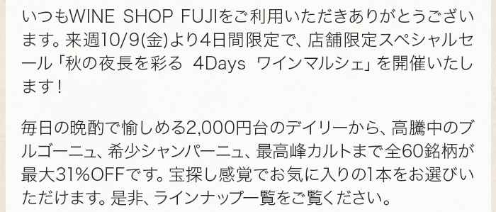 いつもWINE SHOP FUJIをご利用いただきありがとうございます。来週10/9(金)より4日間限定で、店舗限定スペシャルセール「秋の夜長を彩る 4Days ワインマルシェ」を開催いたします！  毎日の晩酌で愉しめる2,000円台のデイリーから、高騰中のブルゴーニュ、希少シャンパーニュ、最高峰カルトまで全60銘柄が最大31%OFFです。宝探し感覚でお気に入りの1本をお選びいただけます。是非、ラインナップ一覧をご覧ください。 