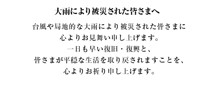 大雨により被災された皆さまへ 台風や局地的な大雨により被災された皆さまに心よりお見舞い申し上げます。一日も早い復旧・復興と、皆さまが平穏な生活を取り戻されますことを、心よりお祈り申し上げます。