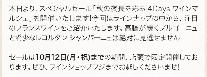 本日より、スペシャルセール「秋の夜長を彩る 4Days ワインマルシェ」を開催いたします!今回はラインナップの中から、注目のフランスワインをご紹介いたします。高騰が続くブルゴーニュと希少なレコルタン シャンパーニュは絶対に見逃せません!セールは10月12日(月・祝)までの期間、店頭で限定開催しております。ぜひ、ワインショップフジまでお越しくださいませ!