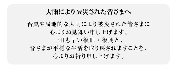 大雨により被災された皆さまへ 台風や局地的な大雨により被災された皆さまに心よりお見舞い申し上げます。一日も早い復旧・復興と、皆さまが平穏な生活を取り戻されますことを、心よりお祈り申し上げます。