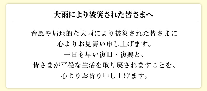 大雨により被災された皆さまへ 台風や局地的な大雨により被災された皆さまに心よりお見舞い申し上げます。一日も早い復旧・復興と、皆さまが平穏な生活を取り戻されますことを、心よりお祈り申し上げます。