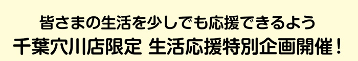 皆さまの生活を少しでも応援できるよう 千葉穴川店限定 生活応援特別企画開催！