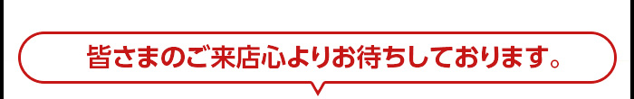 皆さまのご来店心よりお待ちしております。