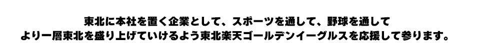 東北に本社を置く企業として、スポーツを通して、野球を通して より一層東北を盛り上げていけるよう東北楽天ゴールデンイーグルスを応援して参ります。