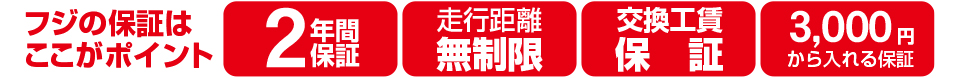 フジの保証はここがポイント! 1.2年間保証 2.走行距離無制限 3.交換工賃保証 4.3,000円から入れる保証