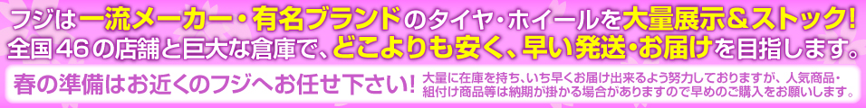 フジは一流メーカー・有名ブランドのタイヤ・ホイールを大量展示&ストック!全国46の店舗と 巨大な倉庫で、どこよりも安く、早い配送・お届けを目指します。