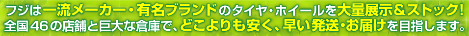 フジは一流メーカー・有名ブランドのタイヤ・ホイールを大量展示&ストック!全国46の店舗と 巨大な倉庫で、どこよりも安く、早い配送・お届けを目指します。