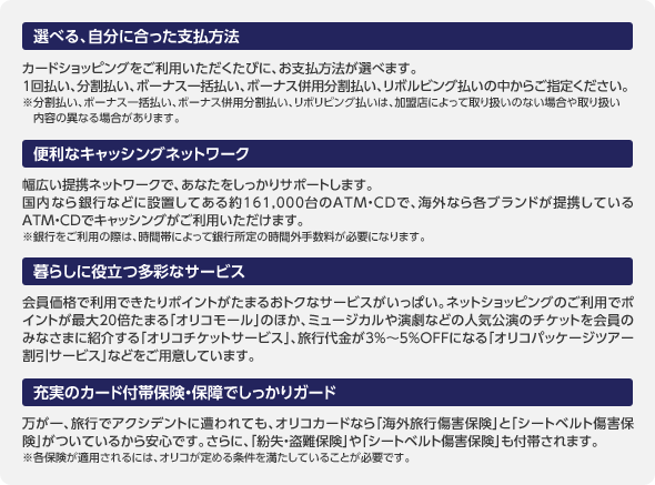 ＜選べる、自分に合った支払方法＞カードショッピングをご利用いただくたびに、お支払方法が選べます。1回払い、分割払い、ボーナス一括払い、ボーナス併用分割払い、リボルビング払いの中からご指定ください。※分割払い、ボーナス一括払い、ボーナス併用分割払い、リボリビング払いは、加盟店によって取り扱いのない場合や取り扱い内容の異なる場合があります。／＜便利なキャッシングネットワーク＞幅広い提携ネットワークで、あなたをしっかりサポートします。国内なら銀行などに設置してある約161,000台のATM・CDで、海外なら各ブランドが提携しているATM・CDでキャッシングがご利用いただけます。※銀行をご利用の際は、時間帯によって銀行所定の時間外手数料が必要になります。／＜暮らしに役立つ多彩なサービス＞会員価格で利用できたりポイントがたまるおトクなサービスがいっぱい。ネットショッピングのご利用でポイントが最大20倍たまる「オリコモール」のほか、ミュージカルや演劇などの人気公演のチケットを会員のみなさまに紹介する「オリコチケットサービス」、旅行代金が3%～5%OFFになる「オリコパッケージツアー割引サービス」などをご用意しています。／＜充実のカード付帯保険・保障でしっかりガード＞万が一、旅行でアクシデントに遭われても、オリコカードなら「海外旅行傷害保険」と「シートベルト傷害保険」がついているから安心です。さらに、「紛失・盗難保険」や「シートベルト傷害保険」も付帯されます。※各保険が適用されるには、オリコが定める条件を満たしていることが必要です。